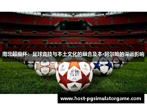 南非超级杯：足球竞技与本土文化的融合及本·阿尔哈的深远影响