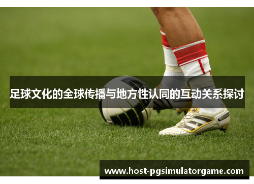 足球文化的全球传播与地方性认同的互动关系探讨