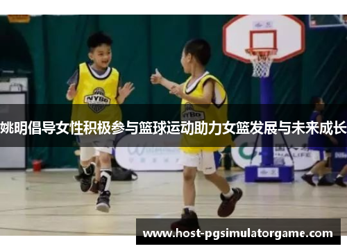 姚明倡导女性积极参与篮球运动助力女篮发展与未来成长