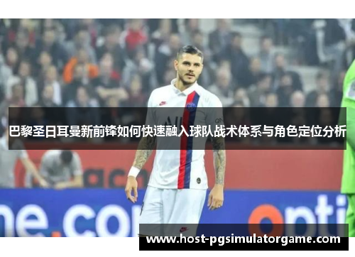 巴黎圣日耳曼新前锋如何快速融入球队战术体系与角色定位分析