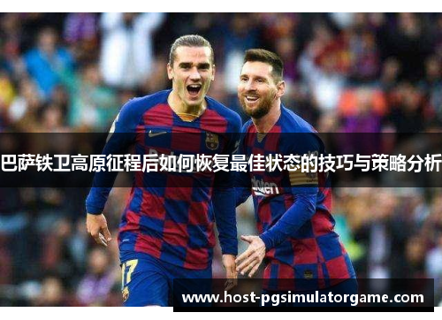巴萨铁卫高原征程后如何恢复最佳状态的技巧与策略分析