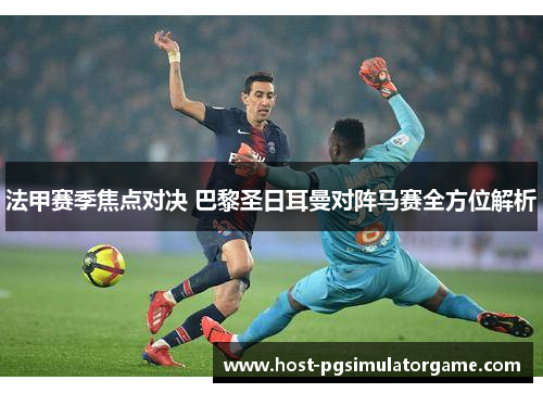 法甲赛季焦点对决 巴黎圣日耳曼对阵马赛全方位解析