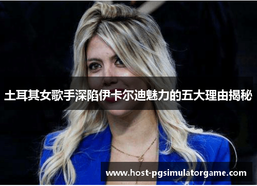 土耳其女歌手深陷伊卡尔迪魅力的五大理由揭秘 土耳其女歌手深陷伊卡尔迪魅力的五大理由揭秘
