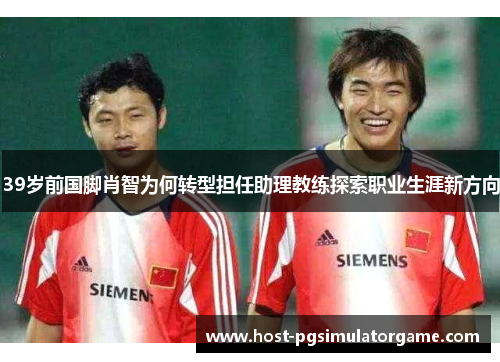 39岁前国脚肖智为何转型担任助理教练探索职业生涯新方向