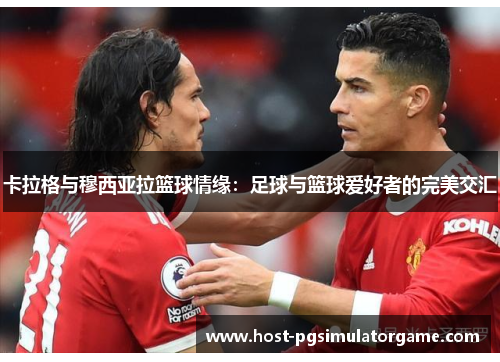 卡拉格与穆西亚拉篮球情缘：足球与篮球爱好者的完美交汇