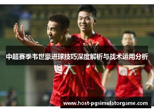 中超赛季韦世豪进球技巧深度解析与战术运用分析 中超赛季韦世豪进球技巧深度解析与战术运用分析