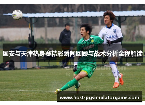国安与天津热身赛精彩瞬间回顾与战术分析全程解读