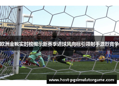 欧洲金靴实时榜揭示新赛季进球风向标引领射手激烈竞争 欧洲金靴实时榜揭示新赛季进球风向标引领射手激烈竞争