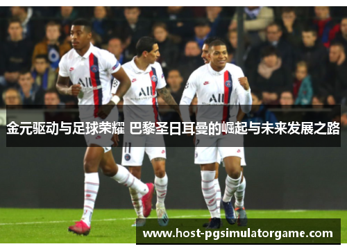 金元驱动与足球荣耀 巴黎圣日耳曼的崛起与未来发展之路