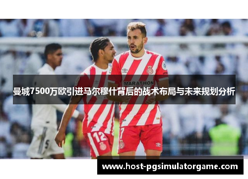 曼城7500万欧引进马尔穆什背后的战术布局与未来规划分析 曼城7500万欧引进马尔穆什背后的战术布局与未来规划分析