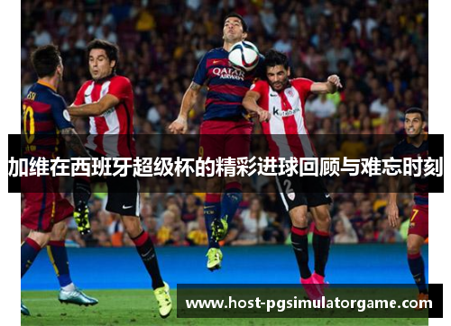 加维在西班牙超级杯的精彩进球回顾与难忘时刻