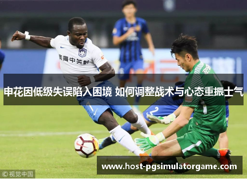 申花因低级失误陷入困境 如何调整战术与心态重振士气