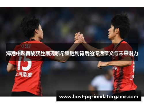 海港中超首战获胜展现新希望胜利背后的深远意义与未来潜力