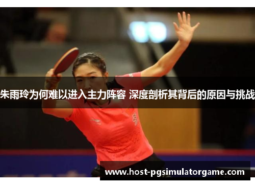 朱雨玲为何难以进入主力阵容 深度剖析其背后的原因与挑战 朱雨玲为何难以进入主力阵容 深度剖析其背后的原因与挑战