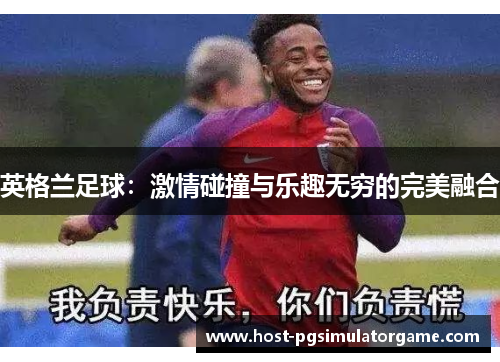 英格兰足球:激情碰撞与乐趣无穷的完美融合 英格兰足球:激情碰撞与乐趣无穷的完美融合