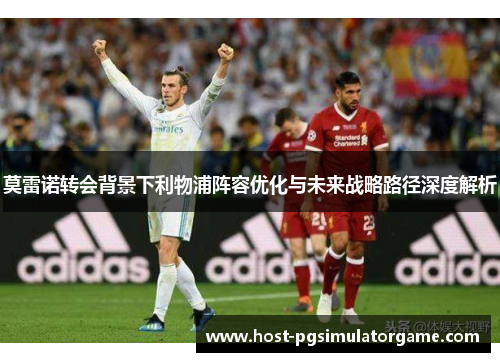 莫雷诺转会背景下利物浦阵容优化与未来战略路径深度解析