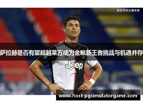 萨拉赫是否有望超越莱万成为金靴新王者挑战与机遇并存 萨拉赫是否有望超越莱万成为金靴新王者挑战与机遇并存