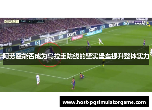 阿劳霍能否成为乌拉圭防线的坚实堡垒提升整体实力 阿劳霍能否成为乌拉圭防线的坚实堡垒提升整体实力