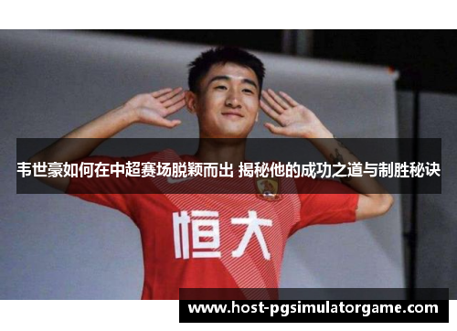 韦世豪如何在中超赛场脱颖而出 揭秘他的成功之道与制胜秘诀