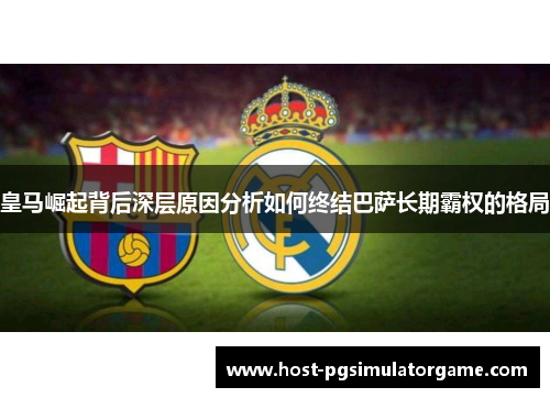 皇马崛起背后深层原因分析如何终结巴萨长期霸权的格局 皇马崛起背后深层原因分析如何终结巴萨长期霸权的格局