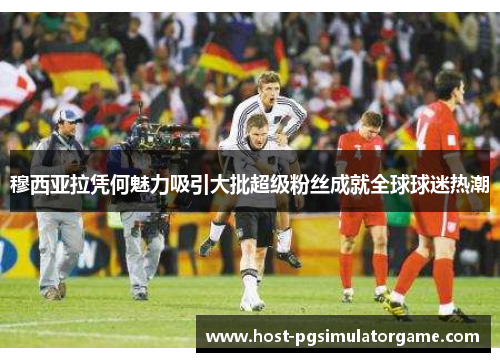 穆西亚拉凭何魅力吸引大批超级粉丝成就全球球迷热潮 穆西亚拉凭何魅力吸引大批超级粉丝成就全球球迷热潮